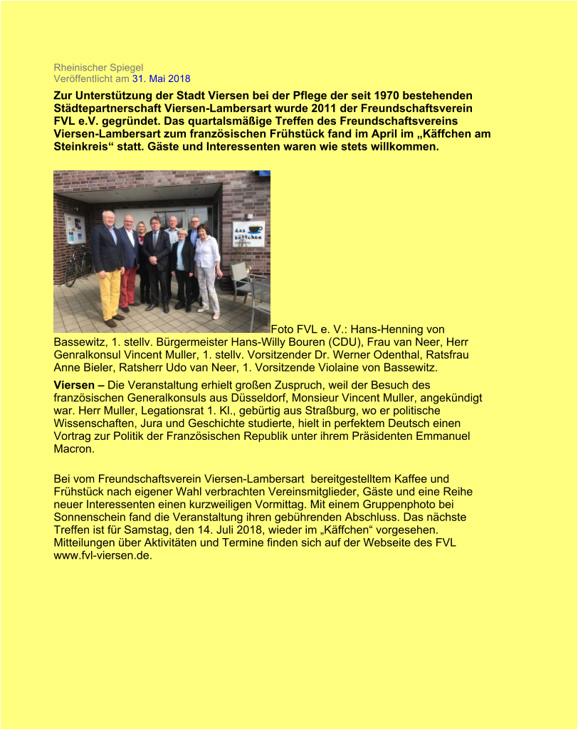 Rheinischer Spiegel Verffentlicht am 31. Mai 2018  Zur Untersttzung der Stadt Viersen bei der Pflege der seit 1970 bestehenden Stdtepartnerschaft Viersen-Lambersart wurde 2011 der Freundschaftsverein FVL e.V. gegrndet. Das quartalsmige Treffen des Freundschaftsvereins Viersen-Lambersart zum franzsischen Frhstck fand im April im Kffchen am Steinkreis statt. Gste und Interessenten waren wie stets willkommen. Foto FVL e. V.: Hans-Henning von Bassewitz, 1. stellv. Brgermeister Hans-Willy Bouren (CDU), Frau van Neer, Herr Genralkonsul Vincent Muller, 1. stellv. Vorsitzender Dr. Werner Odenthal, Ratsfrau Anne Bieler, Ratsherr Udo van Neer, 1. Vorsitzende Violaine von Bassewitz. Viersen  Die Veranstaltung erhielt groen Zuspruch, weil der Besuch des franzsischen Generalkonsuls aus Dsseldorf, Monsieur Vincent Muller, angekndigt war. Herr Muller, Legationsrat 1. Kl., gebrtig aus Straburg, wo er politische Wissenschaften, Jura und Geschichte studierte, hielt in perfektem Deutsch einen Vortrag zur Politik der Franzsischen Republik unter ihrem Prsidenten Emmanuel Macron. Bei vom Freundschaftsverein Viersen-Lambersart bereitgestelltem Kaffee und Frhstck nach eigener Wahl verbrachten Vereinsmitglieder, Gste und eine Reihe neuer Interessenten einen kurzweiligen Vormittag. Mit einem Gruppenphoto bei Sonnenschein fand die Veranstaltung ihren gebhrenden Abschluss. Das nchste Treffen ist fr Samstag, den 14. Juli 2018, wieder im Kffchen vorgesehen. Mitteilungen ber Aktivitten und Termine finden sich auf der Webseite des FVL www.fvl-viersen.de.