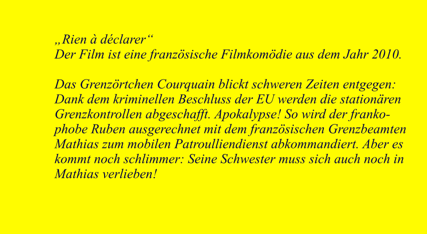 Rien  dclarer Der Film ist eine franzsische Filmkomdie aus dem Jahr 2010.  Das Grenzrtchen Courquain blickt schweren Zeiten entgegen: Dank dem kriminellen Beschluss der EU werden die stationren Grenzkontrollen abgeschafft. Apokalypse! So wird der frankophobe Ruben ausgerechnet mit dem franzsischen Grenzbeamten Mathias zum mobilen Patroulliendienst abkommandiert. Aber es kommt noch schlimmer: Seine Schwester muss sich auch noch in Mathias verlieben!