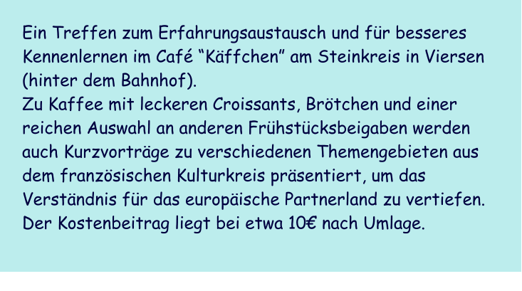 Ein Treffen zum Erfahrungsaustausch und fr besseres Kennenlernen im Caf Kffchen am Steinkreis in Viersen (hinter dem Bahnhof).  Zu Kaffee mit leckeren Croissants, Brtchen und einer reichen Auswahl an anderen Frhstcksbeigaben werden  auch Kurzvortrge zu verschiedenen Themengebieten aus dem franzsischen Kulturkreis prsentiert, um das Verstndnis fr das europische Partnerland zu vertiefen.  Der Kostenbeitrag liegt bei etwa 10 nach Umlage.