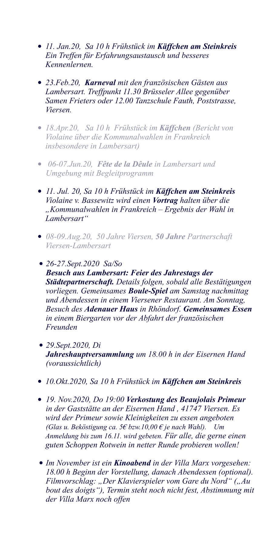 	11. Jan.20,  Sa 10 h Frhstck im Kffchen am Steinkreis    	Ein Treffen fr Erfahrungsaustausch und besseres 	Kennenlernen.  	23.Feb.20,  Karneval mit den franzsischen Gsten aus 	Lambersart. Treffpunkt 11.30 Brsseler Allee gegenber 	Samen Frieters oder 12.00 Tanzschule Fauth, Poststrasse, 	Viersen.  	18.Apr.20,   Sa 10 h  Frhstck im Kffchen (Bericht von 	Violaine ber die Kommunalwahlen in Frankreich 	insbesondere in Lambersart)  	 06-07.Jun.20,  Fte de la Dule in Lambersart und 							Umgebung mit Begleitprogramm  	11. Jul. 20, Sa 10 h Frhstck im Kffchen am Steinkreis 	 Violaine v. Bassewitz wird einen Vortrag halten ber die Kommunalwahlen in Frankreich  Ergebnis der Wahl in Lambersart   	08-09.Aug.20,  50 Jahre Viersen, 50 Jahre Partnerschaft Viersen-Lambersart  	 	26-27.Sept.2020  Sa/So Besuch aus Lambersart: Feier des Jahrestags der Stdtepartnerschaft. Details folgen, sobald alle Besttigungen vorliegen. Gemeinsames Boule-Spiel am Samstag nachmittag und Abendessen in einem Viersener Restaurant. Am Sonntag, Besuch des Adenauer Haus in Rhndorf. Gemeinsames Essen in einem Biergarten vor der Abfahrt der franzsischen Freunden  	29.Sept.2020, Di Jahreshauptversammlung um 18.00 h in der Eisernen Hand (voraussichtlich) 	 	10.Okt.2020, Sa 10 h Frhstck im Kffchen am Steinkreis    			 	19. Nov.2020, Do 19:00 Verkostung des Beaujolais Primeur	in der Gaststtte an der Eisernen Hand , 41747 Viersen. Es wird der Primeur sowie Kleinigkeiten zu essen angeboten 	(Glas u. Bekstigung ca. 5 bzw.10,00  je nach Wahl).    Um Anmeldung bis zum 16.11. wird gebeten. Fr alle, die gerne einen guten Schoppen Rotwein in netter Runde probieren wollen!   	Im November ist ein Kinoabend in der Villa Marx vorgesehen: 18.00 h Beginn der Vorstellung, danach Abendessen (optional). Filmvorschlag: Der Klavierspieler vom Gare du Nord (Au bout des doigts), Termin steht noch nicht fest, Abstimmung mit der Villa Marx noch offen