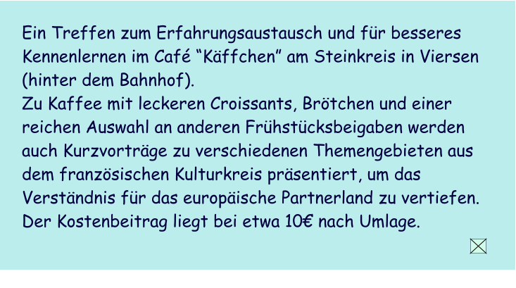 Ein Treffen zum Erfahrungsaustausch und fr besseres Kennenlernen im Caf Kffchen am Steinkreis in Viersen (hinter dem Bahnhof).  Zu Kaffee mit leckeren Croissants, Brtchen und einer reichen Auswahl an anderen Frhstcksbeigaben werden  auch Kurzvortrge zu verschiedenen Themengebieten aus dem franzsischen Kulturkreis prsentiert, um das Verstndnis fr das europische Partnerland zu vertiefen.  Der Kostenbeitrag liegt bei etwa 10 nach Umlage.