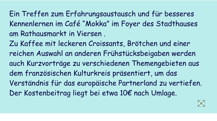 Ein Treffen zum Erfahrungsaustausch und fr besseres Kennenlernen im Caf Mokka im Foyer des Stadthauses am Rathausmarkt in Viersen .  Zu Kaffee mit leckeren Croissants, Brtchen und einer reichen Auswahl an anderen Frhstcksbeigaben werden  auch Kurzvortrge zu verschiedenen Themengebieten aus dem franzsischen Kulturkreis prsentiert, um das Verstndnis fr das europische Partnerland zu vertiefen.  Der Kostenbeitrag liegt bei etwa 10 nach Umlage.